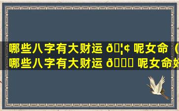 哪些八字有大财运 🦢 呢女命（哪些八字有大财运 🍁 呢女命好不好）